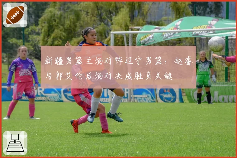 新疆男篮主场对阵辽宁男篮，赵睿与郭艾伦后场对决成胜负关键