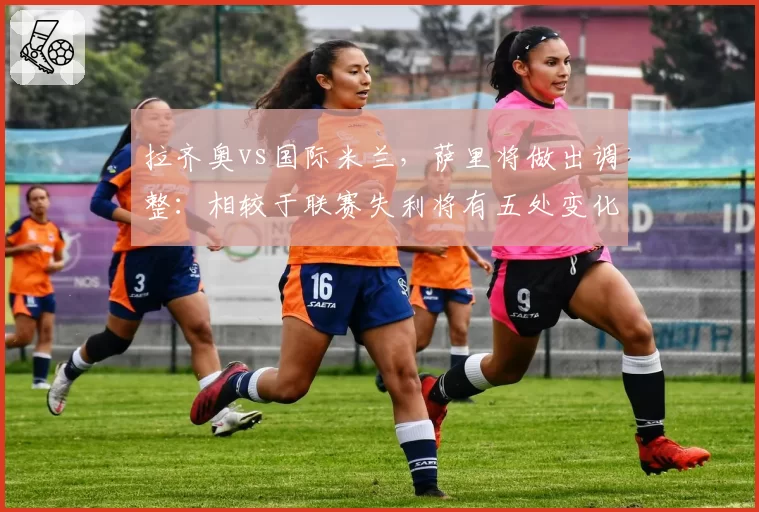 拉齐奥vs国际米兰,萨里将做出调整:相较于联赛失利将有五处变化