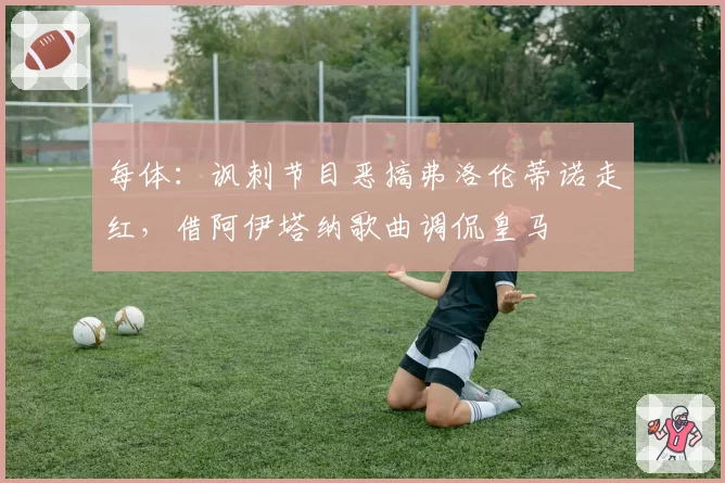 每体：讽刺节目恶搞弗洛伦蒂诺走红，借阿伊塔纳歌曲调侃皇马