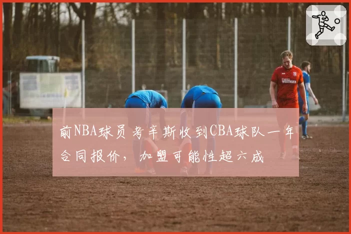 前NBA球员考辛斯收到CBA球队一年合同报价，加盟可能性超六成