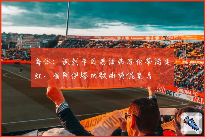 每体：讽刺节目恶搞弗洛伦蒂诺走红，借阿伊塔纳歌曲调侃皇马