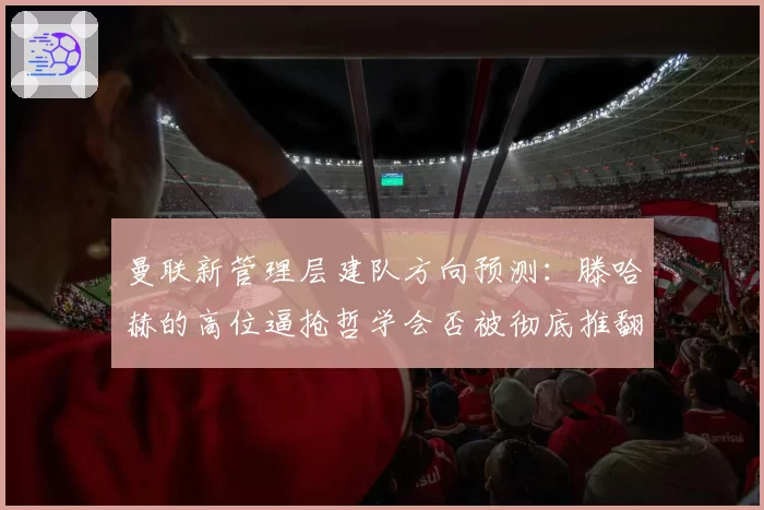 曼联新管理层建队方向预测：滕哈赫的高位逼抢哲学会否被彻底推翻？