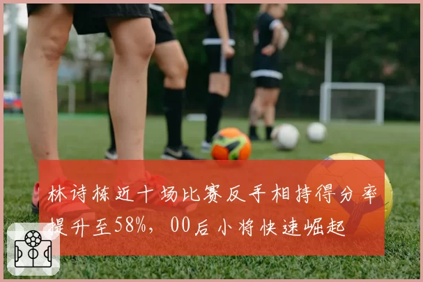 林诗栋近十场比赛反手相持得分率提升至58%，00后小将快速崛起