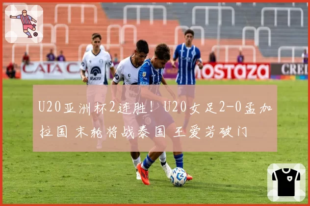 U20亚洲杯2连胜！U20女足2-0孟加拉国 末轮将战泰国 王爱芳破门