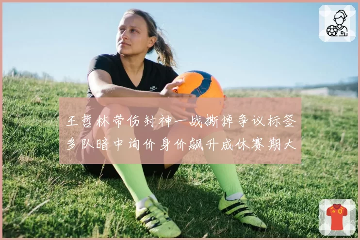 王哲林带伤封神一战撕掉争议标签多队暗中询价身价飙升成休赛期大鱼