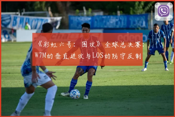 《彩虹六号:围攻》全球总决赛:W7M的垂直进攻与LOS的防守反制