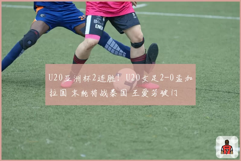 U20亚洲杯2连胜！U20女足2-0孟加拉国 末轮将战泰国 王爱芳破门