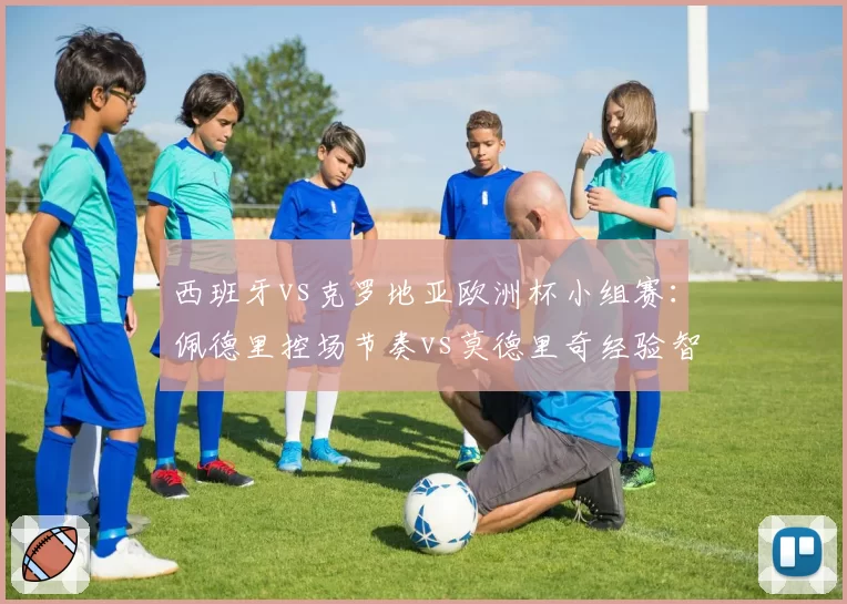 西班牙vs克罗地亚欧洲杯小组赛：佩德里控场节奏vs莫德里奇经验智慧对决