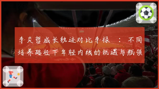 李炎哲成长轨迹对比李禄曈：不同培养路径下年轻内线的机遇与瓶颈