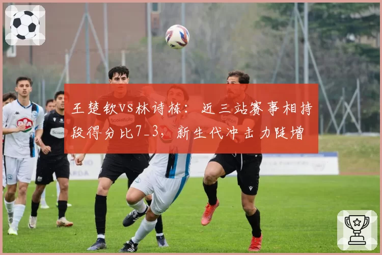 王楚钦vs林诗栋：近三站赛事相持段得分比7_3，新生代冲击力陡增