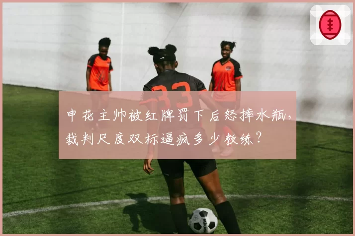 申花主帅被红牌罚下后怒摔水瓶，裁判尺度双标逼疯多少教练？
