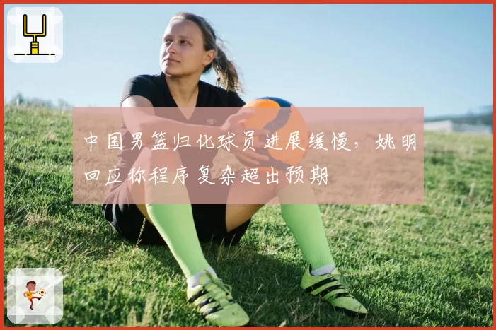 中国男篮归化球员进展缓慢,姚明回应称程序复杂超出预期