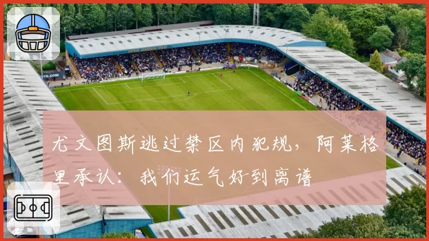 尤文图斯逃过禁区内犯规,阿莱格里承认:我们运气好到离谱