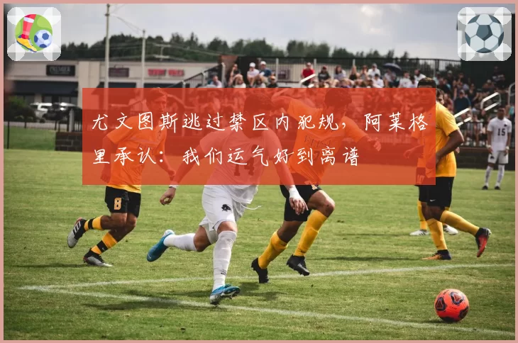 尤文图斯逃过禁区内犯规,阿莱格里承认:我们运气好到离谱