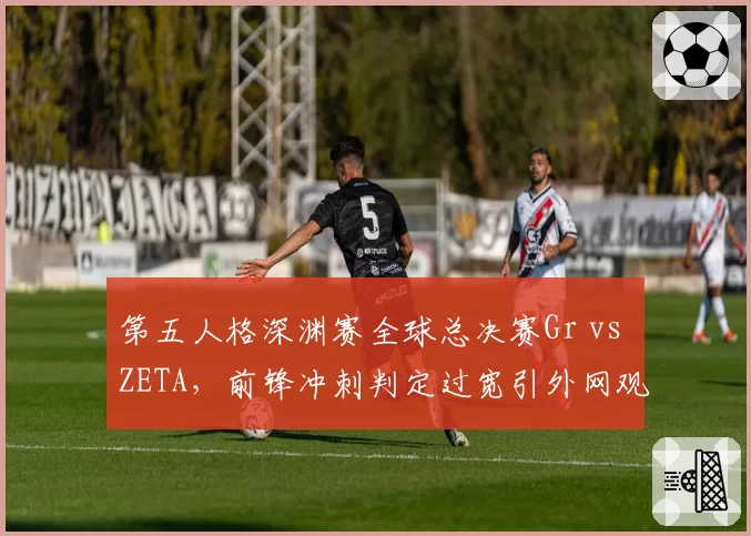 第五人格深渊赛全球总决赛Gr vs ZETA，前锋冲刺判定过宽引外网观众集体刷屏质疑