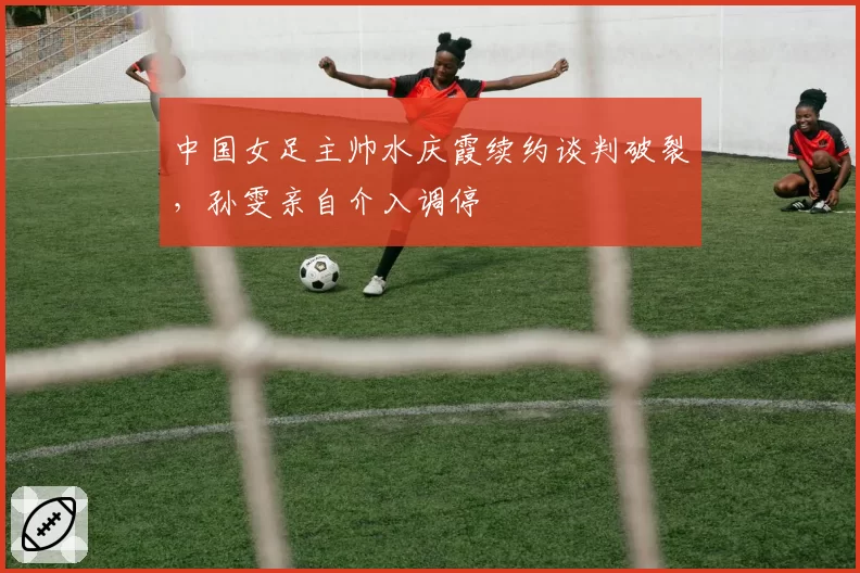 中国女足主帅水庆霞续约谈判破裂，孙雯亲自介入调停