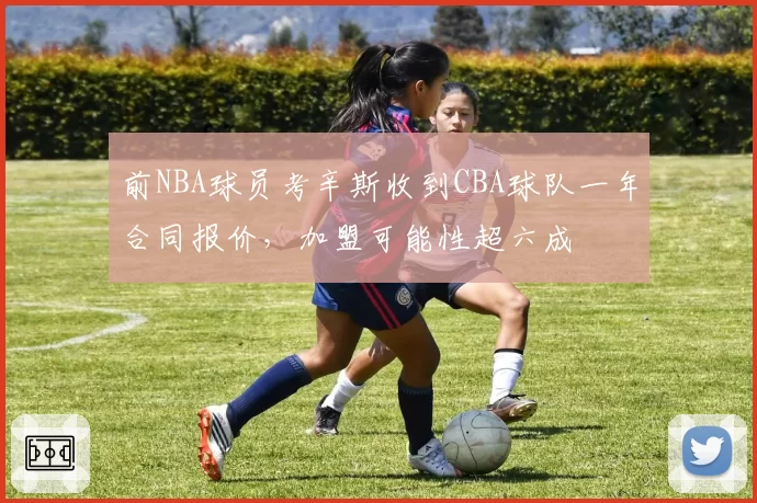 前NBA球员考辛斯收到CBA球队一年合同报价，加盟可能性超六成
