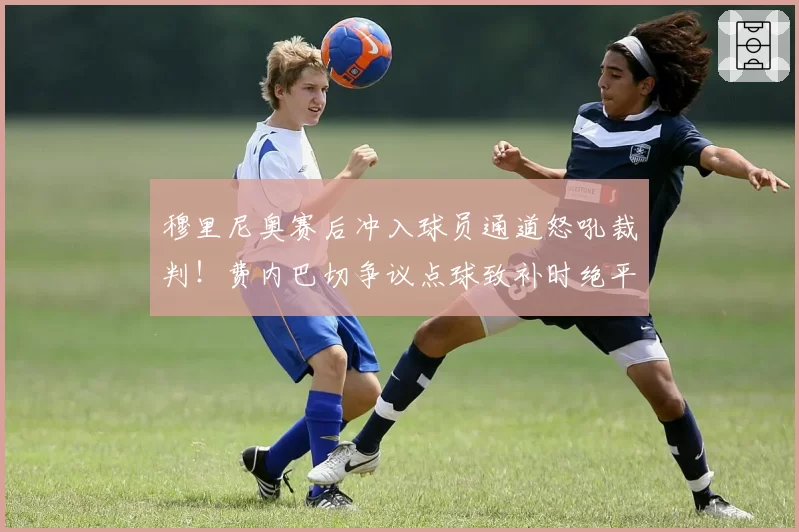 穆里尼奥赛后冲入球员通道怒吼裁判!费内巴切争议点球致补时绝平