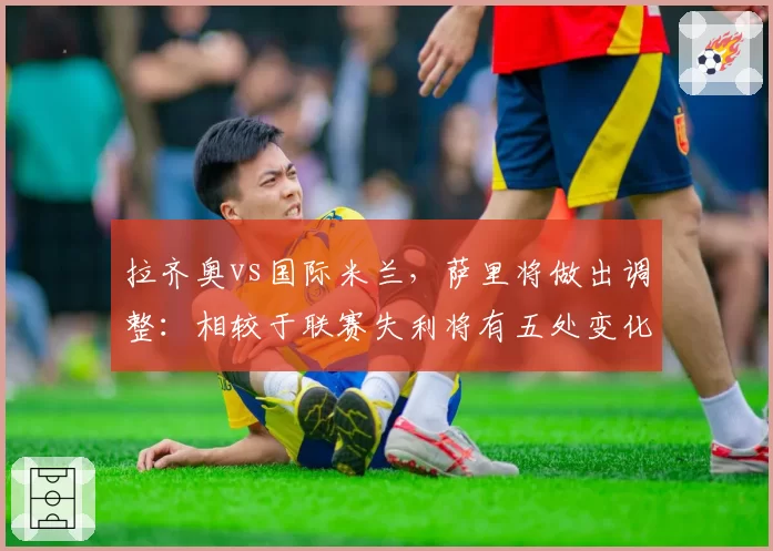 拉齐奥vs国际米兰,萨里将做出调整:相较于联赛失利将有五处变化