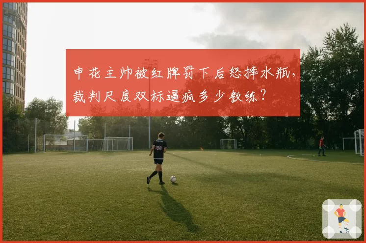 申花主帅被红牌罚下后怒摔水瓶，裁判尺度双标逼疯多少教练？