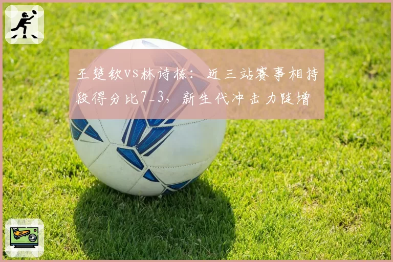 王楚钦vs林诗栋：近三站赛事相持段得分比7_3，新生代冲击力陡增