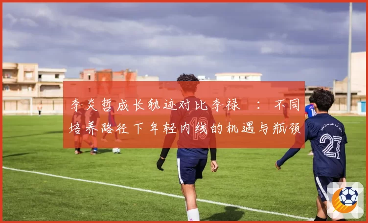 李炎哲成长轨迹对比李禄曈：不同培养路径下年轻内线的机遇与瓶颈