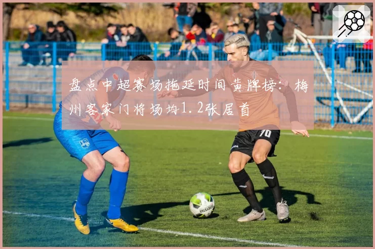 盘点中超赛场拖延时间黄牌榜：梅州客家门将场均1.2张居首