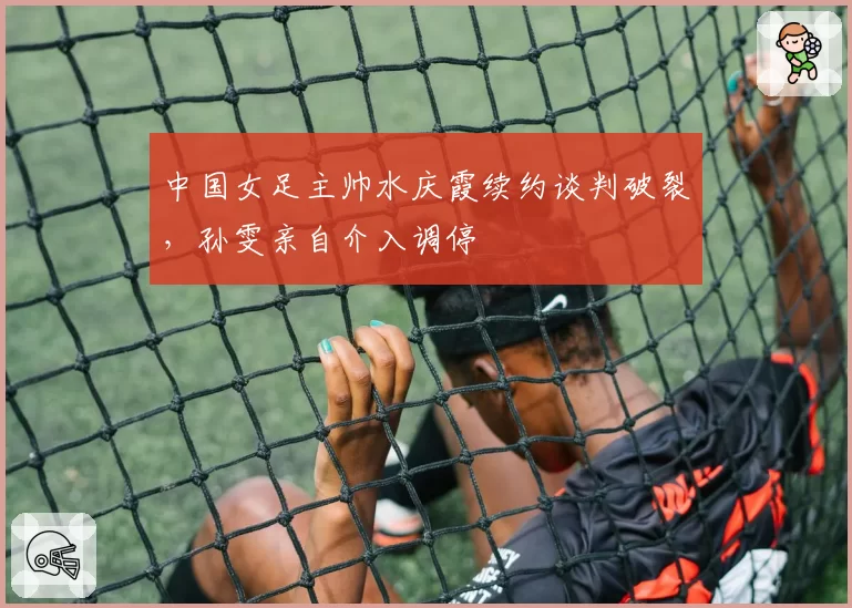 中国女足主帅水庆霞续约谈判破裂，孙雯亲自介入调停