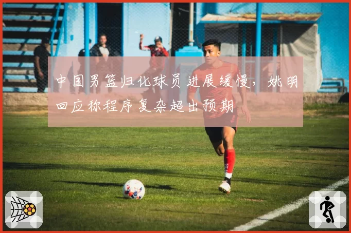 中国男篮归化球员进展缓慢，姚明回应称程序复杂超出预期