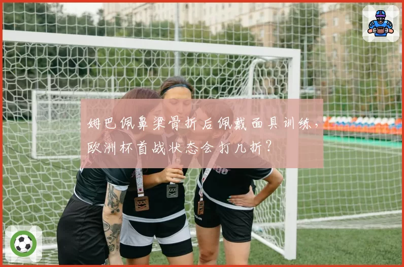 姆巴佩鼻梁骨折后佩戴面具训练，欧洲杯首战状态会打几折？