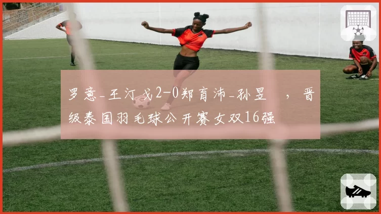 罗意_王汀戈2-0郑育沛_孙昱瑆,晋级泰国羽毛球公开赛女双16强