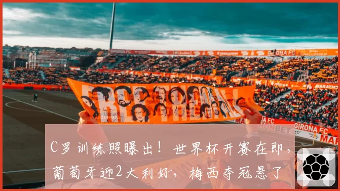 C罗训练照曝出！世界杯开赛在即，葡萄牙迎2大利好，梅西夺冠悬了