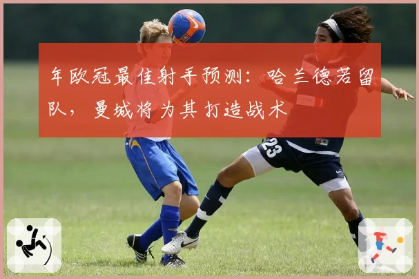 年欧冠最佳射手预测：哈兰德若留队，曼城将为其打造战术