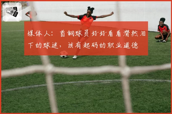媒体人:首钢球员好好看看潸然泪下的球迷,该有起码的职业道德